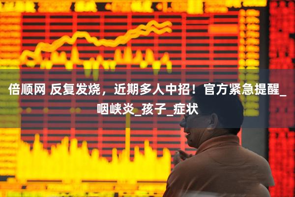 倍顺网 反复发烧，近期多人中招！官方紧急提醒_咽峡炎_孩子_症状