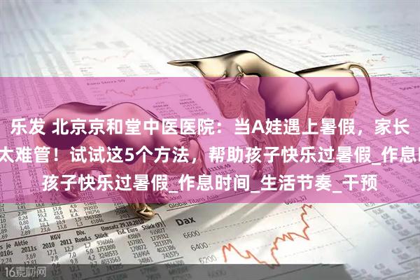 乐发 北京京和堂中医医院：当A娃遇上暑假，家长抱怨“熊”孩子在家太难管！试试这5个方法，帮助孩子快乐过暑假_作息时间_生活节奏_干预
