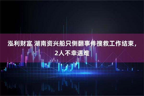 泓利财富 湖南资兴船只侧翻事件搜救工作结束，2人不幸遇难