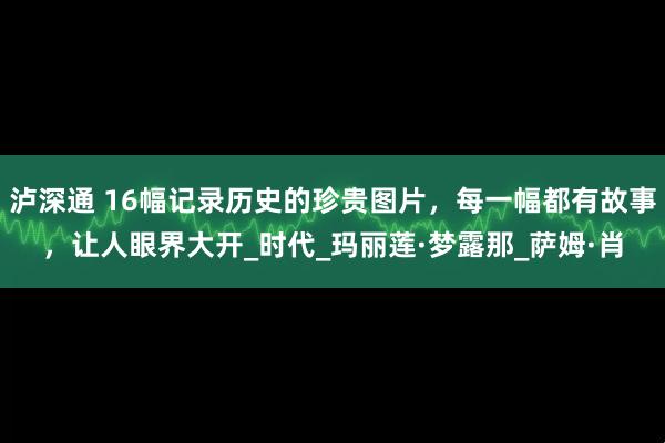 泸深通 16幅记录历史的珍贵图片，每一幅都有故事，让人眼界大开_时代_玛丽莲·梦露那_萨姆·肖
