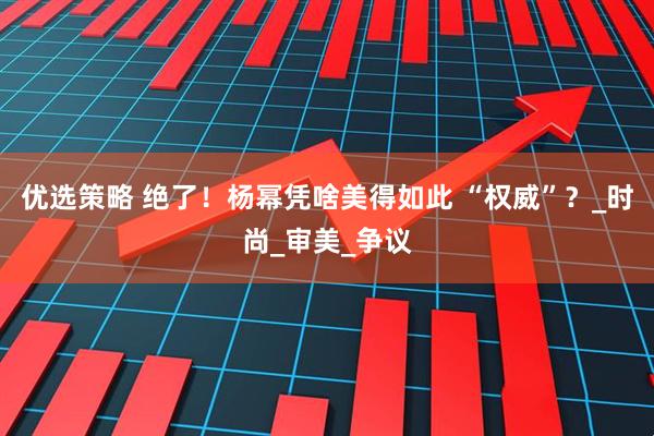 优选策略 绝了！杨幂凭啥美得如此 “权威”？_时尚_审美_争议