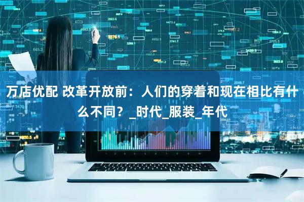 万店优配 改革开放前：人们的穿着和现在相比有什么不同？_时代_服装_年代