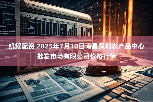 凯耀配资 2025年7月10日南昌深圳农产品中心批发市场有限公司价格行情