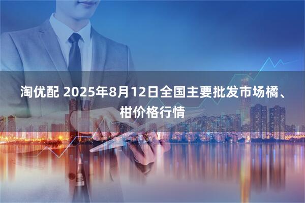 淘优配 2025年8月12日全国主要批发市场橘、柑价格行情