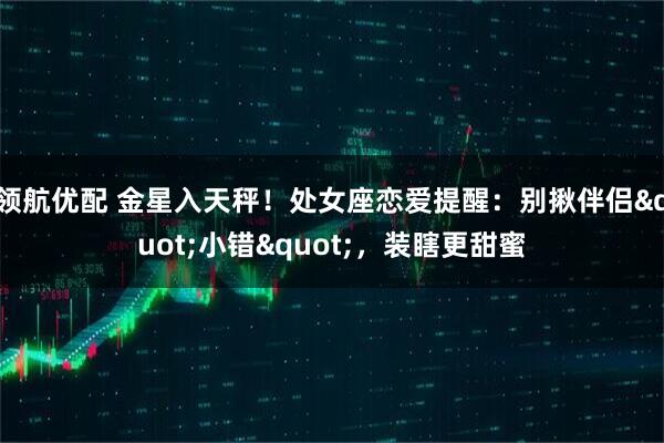 领航优配 金星入天秤！处女座恋爱提醒：别揪伴侣"小错"，装瞎更甜蜜