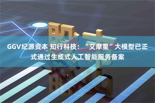 GGV纪源资本 知行科技：“艾摩星”大模型已正式通过生成式人工智能服务备案